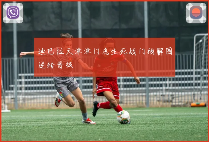 迪巴拉天津津门虎生死战门线解围逆转晋级