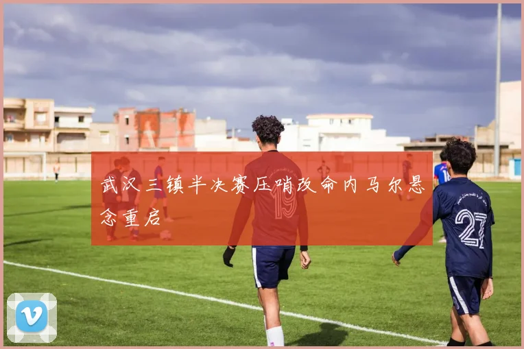 武汉三镇半决赛压哨改命内马尔悬念重启