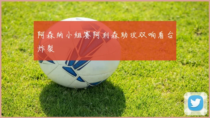 阿森纳小组赛阿利森助攻双响看台炸裂