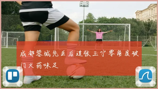成都蓉城先丢后追张玉宁零角度破门火药味足
