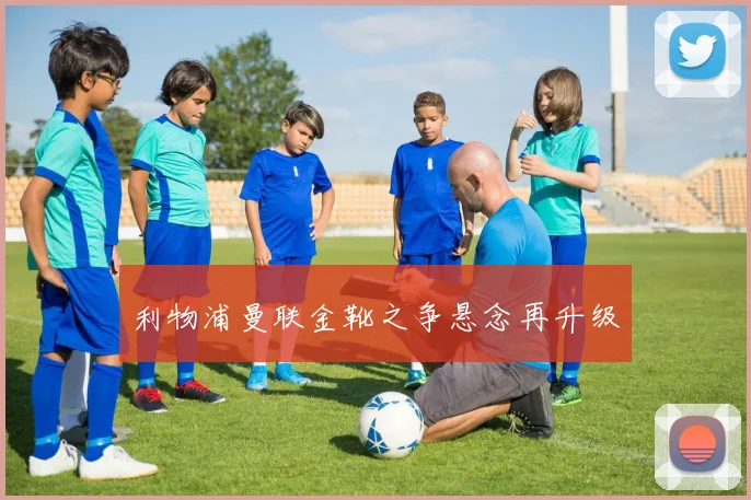 利物浦曼联金靴之争悬念再升级