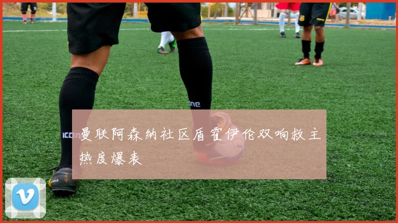 曼联阿森纳社区盾霍伊伦双响救主热度爆表