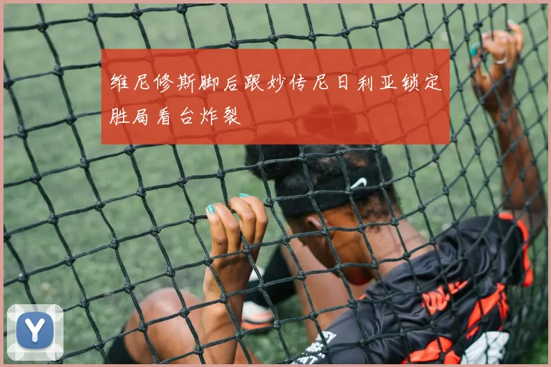 维尼修斯脚后跟妙传尼日利亚锁定胜局看台炸裂