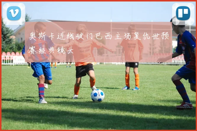 奥斯卡连线破门巴西主场复仇世预赛经典镜头