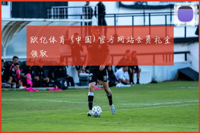 欧亿体育 (中国)官方网站会员礼金领取
