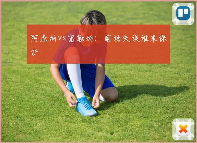 阿森纳vs富勒姆：前场失误谁来保护