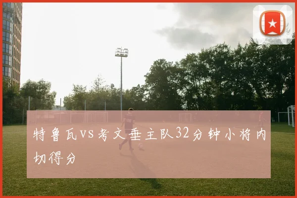 特鲁瓦vs考文垂主队32分钟小将内切得分