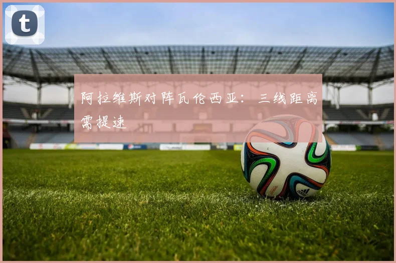 阿拉维斯对阵瓦伦西亚：三线距离需提速